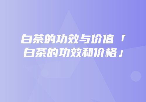 白茶的功效与价值「白茶的功效和价格」