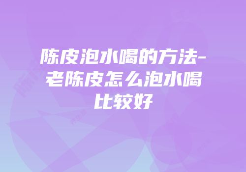 陈皮泡水喝的方法-老陈皮怎么泡水喝比较好