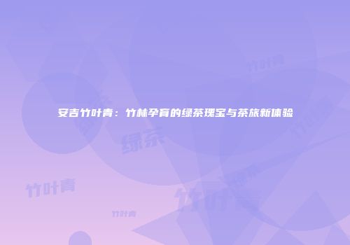 安吉竹叶青：竹林孕育的绿茶瑰宝与茶旅新体验