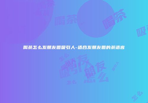 喝茶怎么发朋友圈吸引人-适合发朋友圈的茶语言