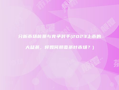分析市场前景与竞争对手(2023上市的大益茶，将如何颠覆茶叶市场？)
