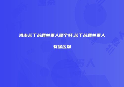 海南苦丁茶和兰贵人哪个好,苦丁茶和兰贵人有啥区别