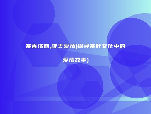 茶香浓郁,唯美爱情(探寻茶叶文化中的爱情故事)