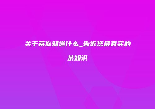 关于茶你知道什么_告诉您最真实的茶知识