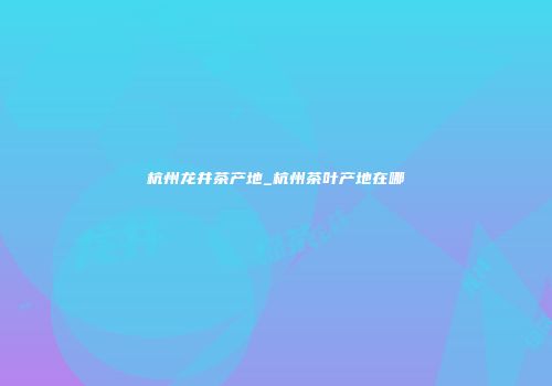 杭州龙井茶产地_杭州茶叶产地在哪