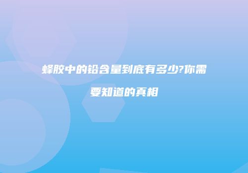 蜂胶中的铅含量到底有多少?你需要知道的真相