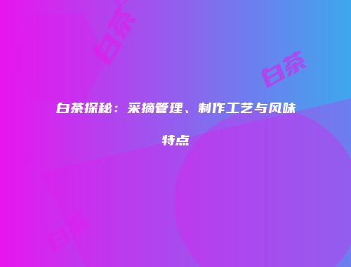 白茶探秘：采摘管理、制作工艺与风味特点