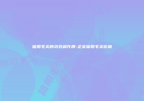 信阳毛尖的功效副作用-正宗信阳毛尖价格