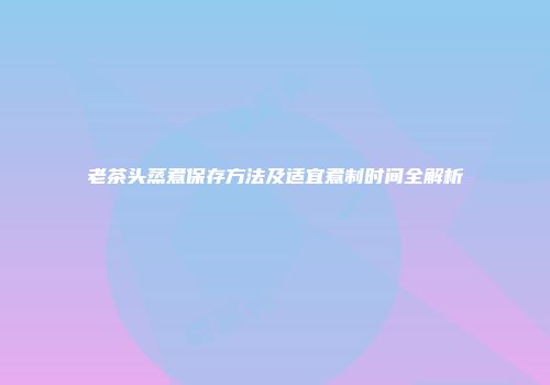 老茶头蒸煮保存方法及适宜煮制时间全解析