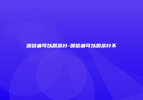 喉咙痛可以喝茶叶-喉咙痛可以喝茶叶不