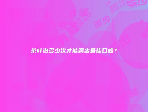 茶叶泡多少次才能喝出最佳口感？