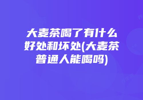 大麦茶喝了有什么好处和坏处(大麦茶普通人能喝吗)