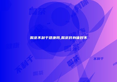 喝茶不利于健康吗,喝茶对身体好不