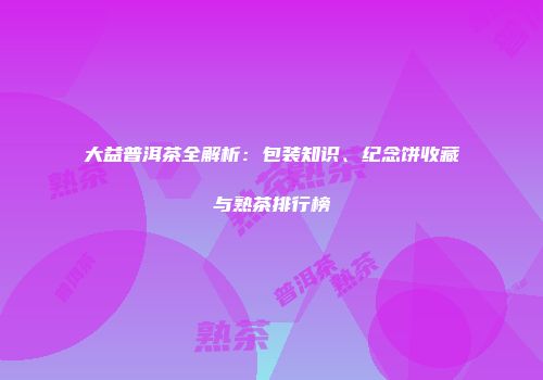 大益普洱茶全解析：包装知识、纪念饼收藏与熟茶排行榜
