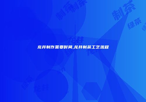 龙井制作需要时间,龙井制茶工艺流程