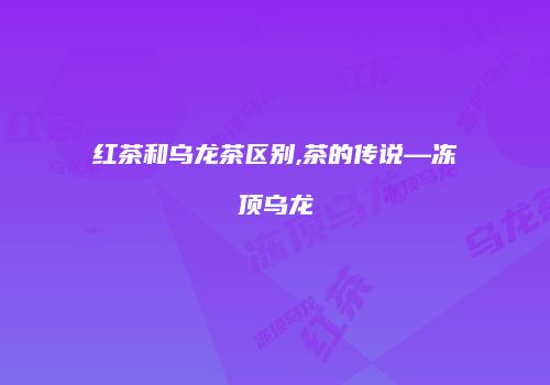 红茶和乌龙茶区别,茶的传说—冻顶乌龙