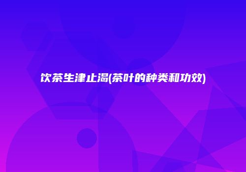 饮茶生津止渴(茶叶的种类和功效)