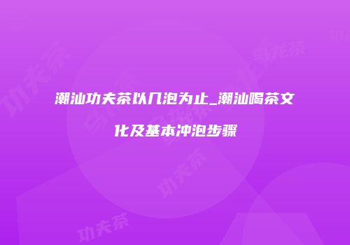 潮汕功夫茶以几泡为止_潮汕喝茶文化及基本冲泡步骤