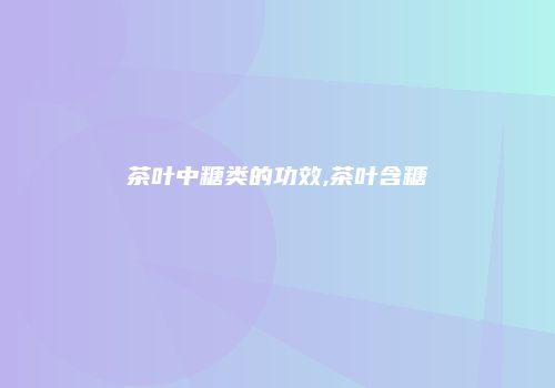 茶叶中糖类的功效,茶叶含糖