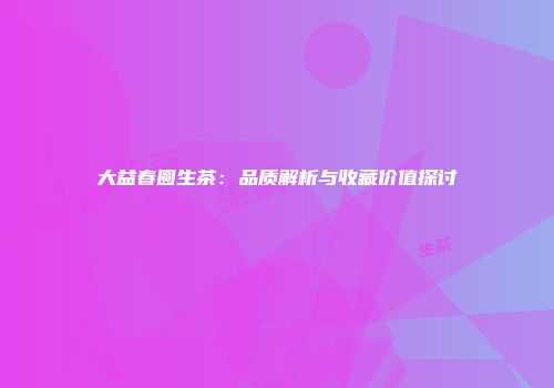 大益春圆生茶：品质解析与收藏价值探讨