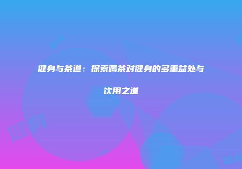 健身与茶道：探索喝茶对健身的多重益处与饮用之道