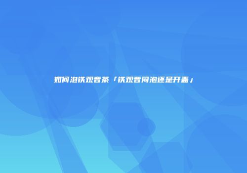 如何泡铁观音茶「铁观音闷泡还是开盖」