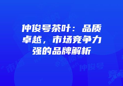 仲俊号茶叶：品质卓越，市场竞争力强的品牌解析