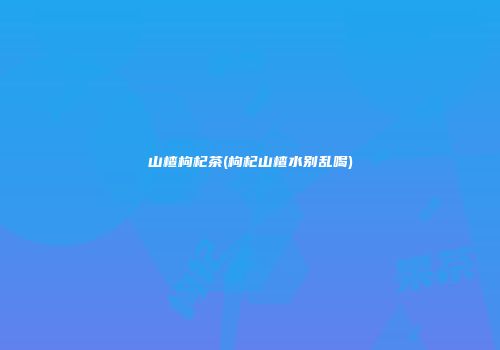 山楂枸杞茶(枸杞山楂水别乱喝)
