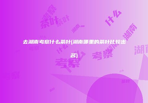 去湖南考察什么茶叶(湖南哪里的茶叶比较出名)