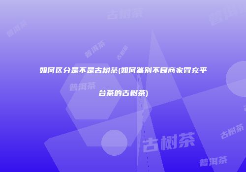 如何区分是不是古树茶(如何鉴别不良商家冒充平台茶的古树茶)