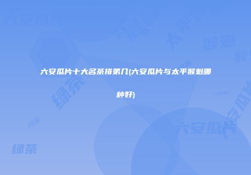 六安瓜片十大名茶排第几(六安瓜片与太平猴魁哪种好)