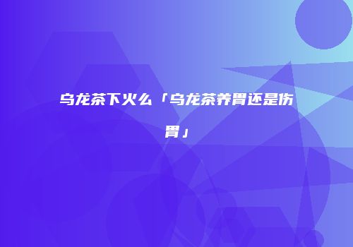 乌龙茶下火么「乌龙茶养胃还是伤胃」