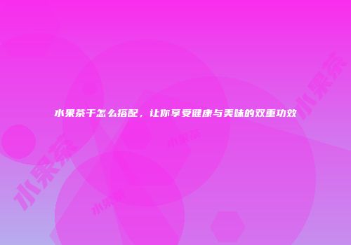 水果茶干怎么搭配，让你享受健康与美味的双重功效