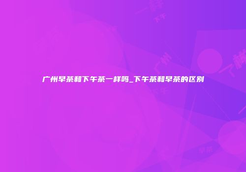 广州早茶和下午茶一样吗_下午茶和早茶的区别
