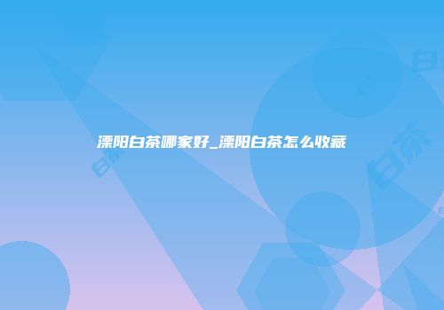 溧阳白茶哪家好_溧阳白茶怎么收藏