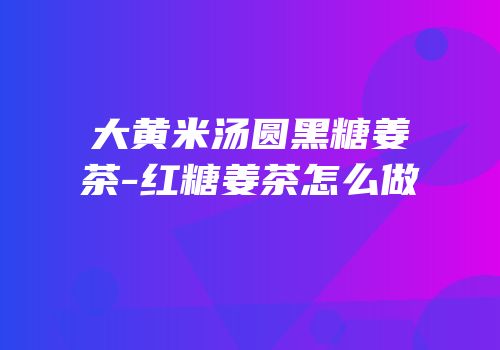 大黄米汤圆黑糖姜茶-红糖姜茶怎么做
