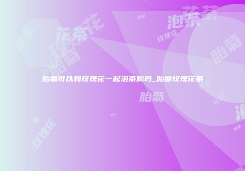 胎菊可以和玫瑰花一起泡茶喝吗_胎菊玫瑰花茶