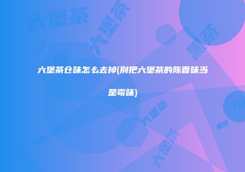 六堡茶仓味怎么去掉(别把六堡茶的陈香味当是霉味)