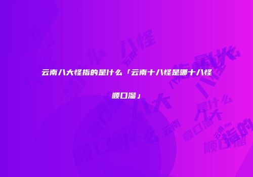 云南八大怪指的是什么「云南十八怪是哪十八怪顺口溜」