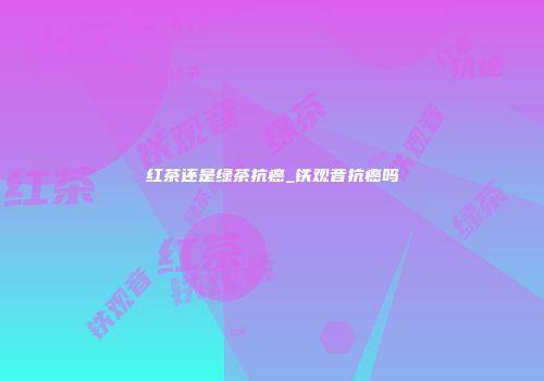 红茶还是绿茶抗癌_铁观音抗癌吗