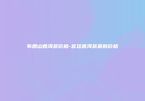 布朗山普洱茶价格-宫廷普洱茶最新价格