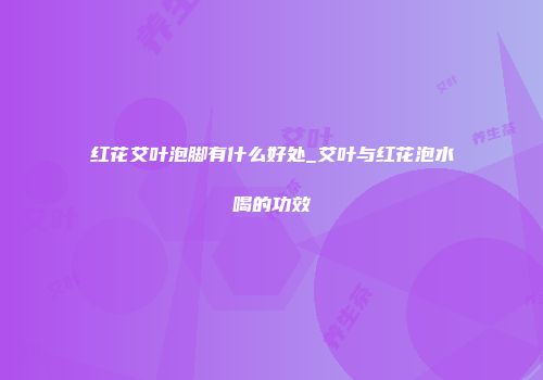 红花艾叶泡脚有什么好处_艾叶与红花泡水喝的功效