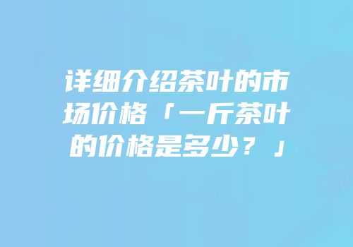 详细介绍茶叶的市场价格「一斤茶叶的价格是多少？」