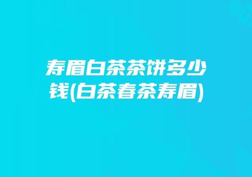 寿眉白茶茶饼多少钱(白茶春茶寿眉)