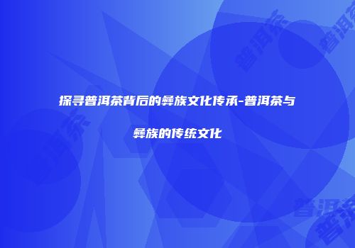 探寻普洱茶背后的彝族文化传承-普洱茶与彝族的传统文化