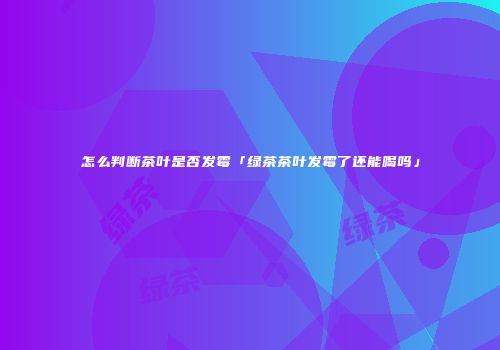 怎么判断茶叶是否发霉「绿茶茶叶发霉了还能喝吗」