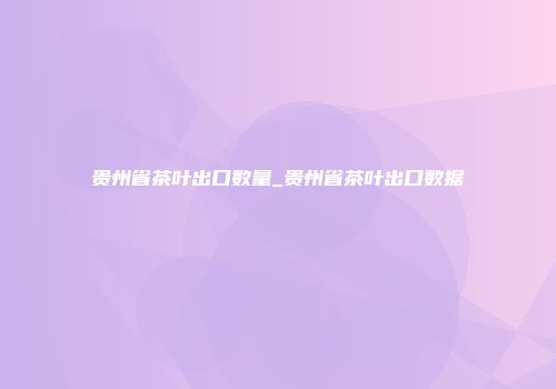 贵州省茶叶出口数量_贵州省茶叶出口数据