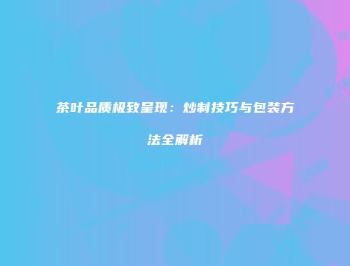 茶叶品质极致呈现：炒制技巧与包装方法全解析