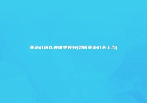 买茶叶送礼去哪里买好(如何买茶叶不上当)