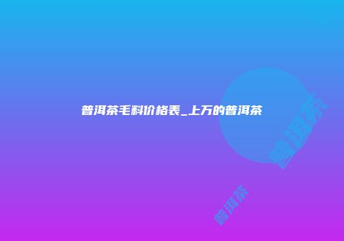 普洱茶毛料价格表_上万的普洱茶